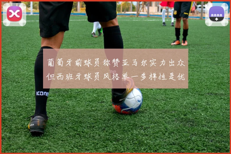 葡萄牙前球员称赞亚马尔实力出众但西班牙球员风格单一多样性是优势