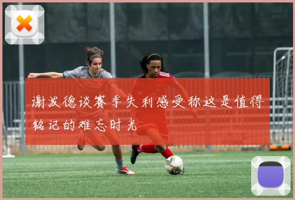 谢泼德谈赛季失利感受称这是值得铭记的难忘时光