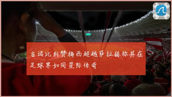 吉诺比利赞梅西超越萨拉赫称其在足球界如同星际传奇