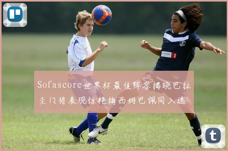 Sofascore世界杯最佳阵容揭晓巴拉圭门将表现惊艳梅西姆巴佩同入选