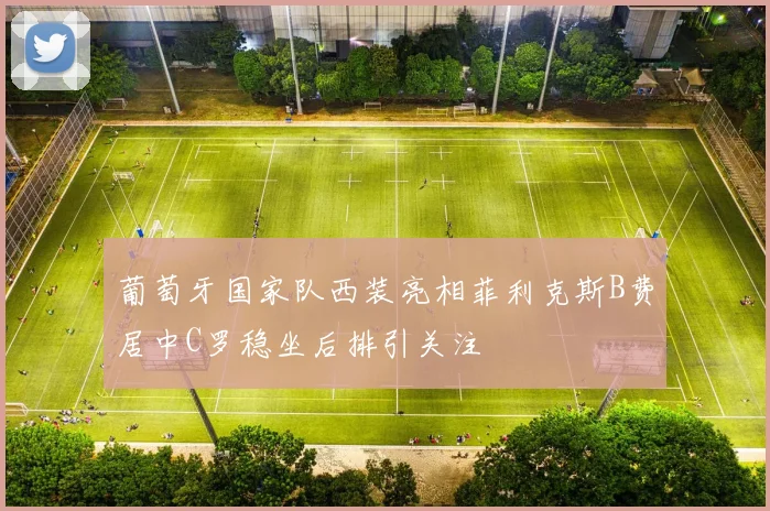 葡萄牙国家队西装亮相菲利克斯B费居中C罗稳坐后排引关注