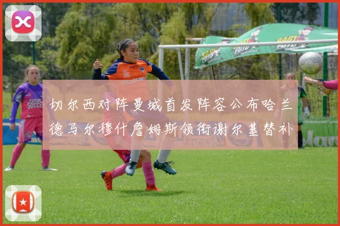 切尔西对阵曼城首发阵容公布哈兰德马尔穆什詹姆斯领衔谢尔基替补出战