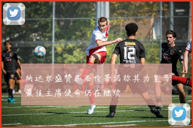 纳达尔盛赞弗洛伦蒂诺称其为皇马最佳主席使命仍在继续