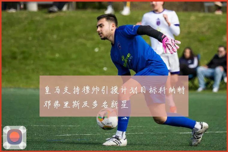 皇马支持穆帅引援计划目标科纳特邓弗里斯及多名新星