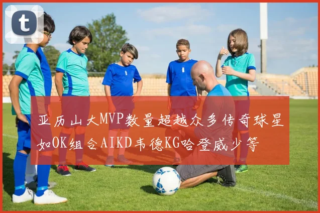 亚历山大MVP数量超越众多传奇球星如OK组合AIKD韦德KG哈登威少等