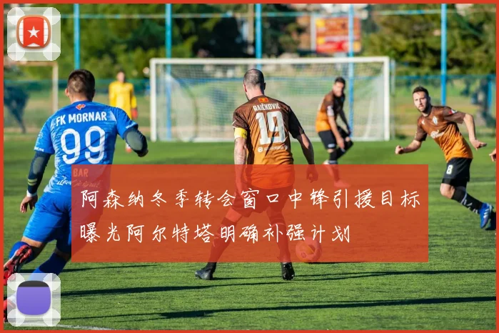 阿森纳冬季转会窗口中锋引援目标曝光阿尔特塔明确补强计划