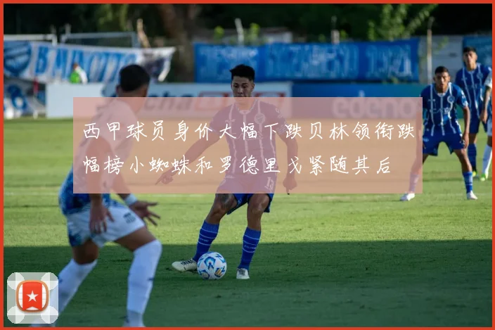 西甲球员身价大幅下跌贝林领衔跌幅榜小蜘蛛和罗德里戈紧随其后