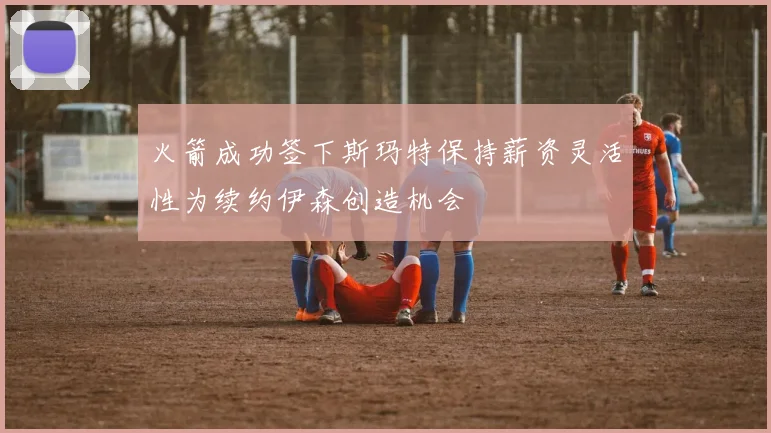 火箭成功签下斯玛特保持薪资灵活性为续约伊森创造机会