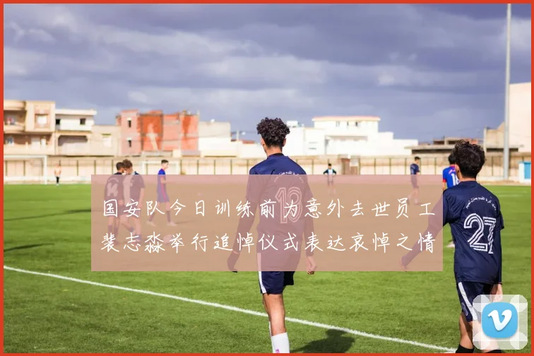 国安队今日训练前为意外去世员工裴志淼举行追悼仪式表达哀悼之情