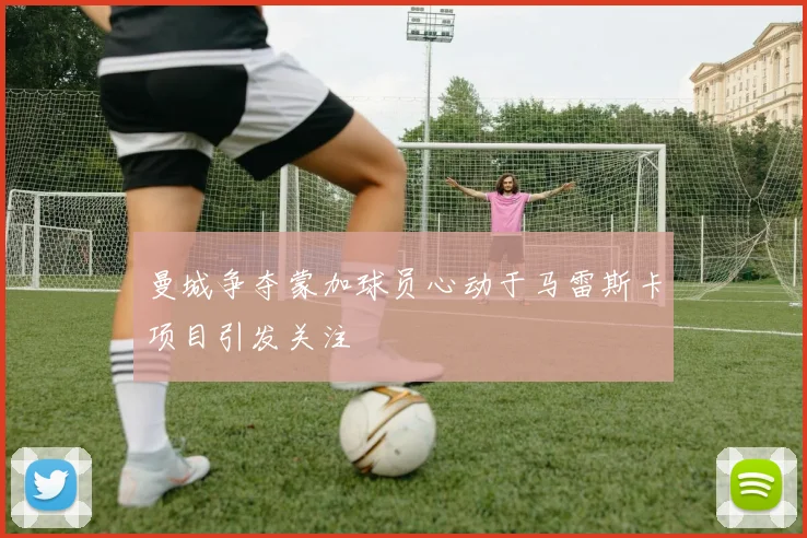 曼城争夺蒙加球员心动于马雷斯卡项目引发关注