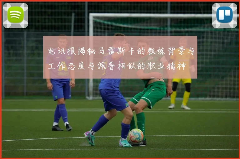 电讯报揭秘马雷斯卡的教练背景与工作态度与佩普相似的职业精神