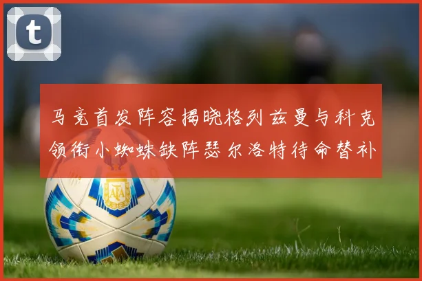 马竞首发阵容揭晓格列兹曼与科克领衔小蜘蛛缺阵瑟尔洛特待命替补