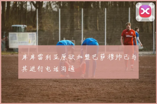 库库雷利亚原欲加盟巴萨穆帅已与其进行电话沟通