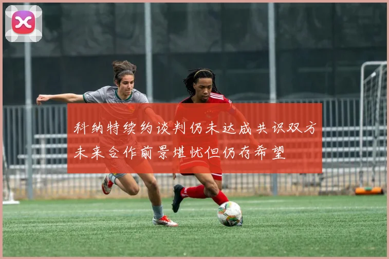科纳特续约谈判仍未达成共识双方未来合作前景堪忧但仍存希望