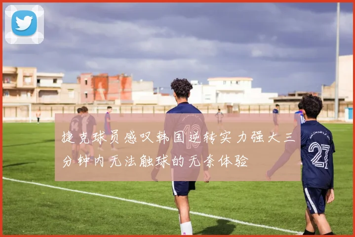 捷克球员感叹韩国逆转实力强大三分钟内无法触球的无奈体验