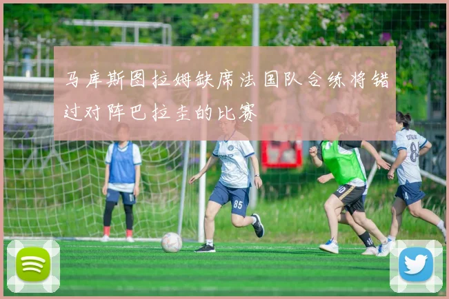 马库斯图拉姆缺席法国队合练将错过对阵巴拉圭的比赛