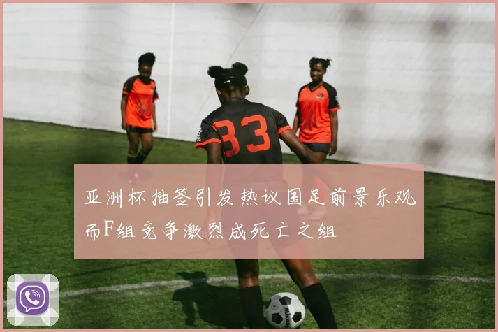 亚洲杯抽签引发热议国足前景乐观而F组竞争激烈成死亡之组