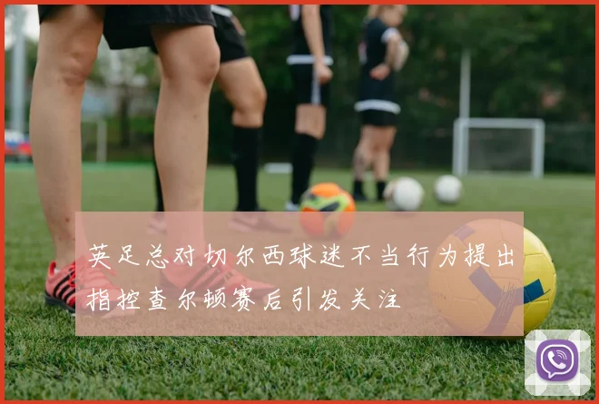英足总对切尔西球迷不当行为提出指控查尔顿赛后引发关注