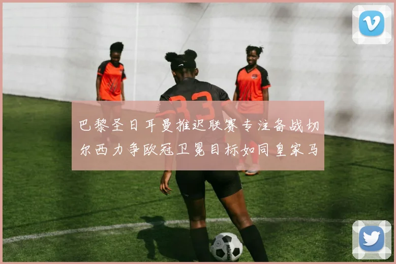巴黎圣日耳曼推迟联赛专注备战切尔西力争欧冠卫冕目标如同皇家马德里