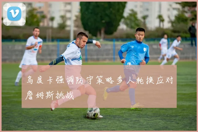 乌度卡强调防守策略多人轮换应对詹姆斯挑战