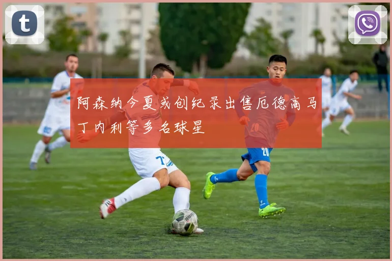阿森纳今夏或创纪录出售厄德高马丁内利等多名球星