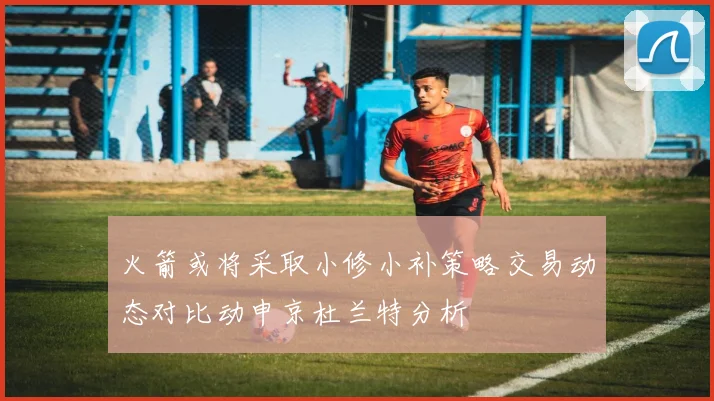 火箭或将采取小修小补策略交易动态对比动申京杜兰特分析